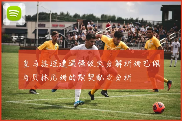 皇马接连遭遇强敌失分解析姆巴佩与贝林厄姆的默契配合分析