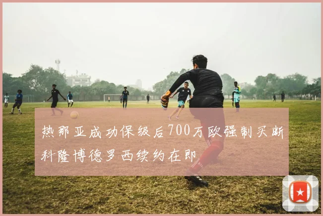 热那亚成功保级后700万欧强制买断科隆博德罗西续约在即