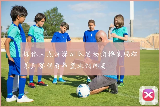 媒体人点评深圳队客场拼搏表现称系列赛仍有希望未到终局