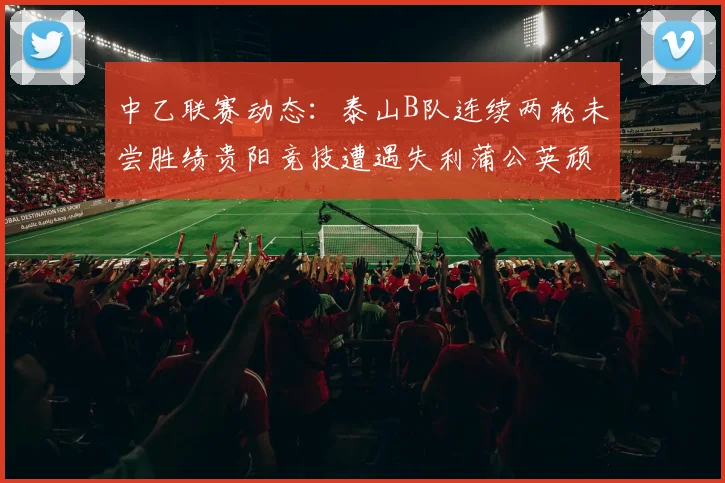 中乙联赛动态：泰山B队连续两轮未尝胜绩贵阳竞技遭遇失利蒲公英顽强战平