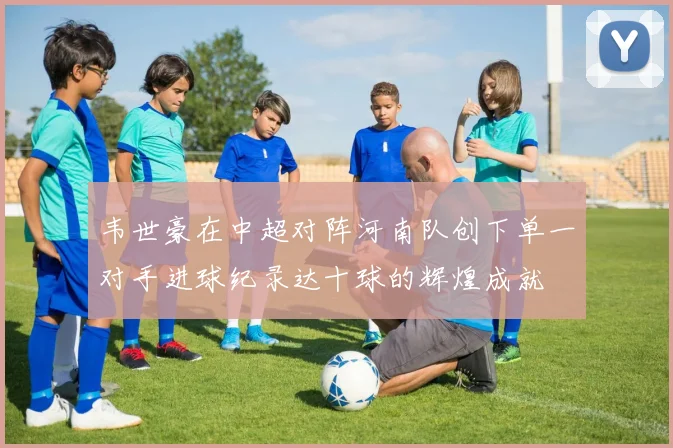 韦世豪在中超对阵河南队创下单一对手进球纪录达十球的辉煌成就