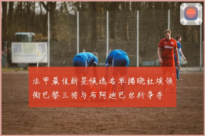 法甲最佳新星候选名单揭晓杜埃领衔巴黎三将与布阿迪巴尔科争夺