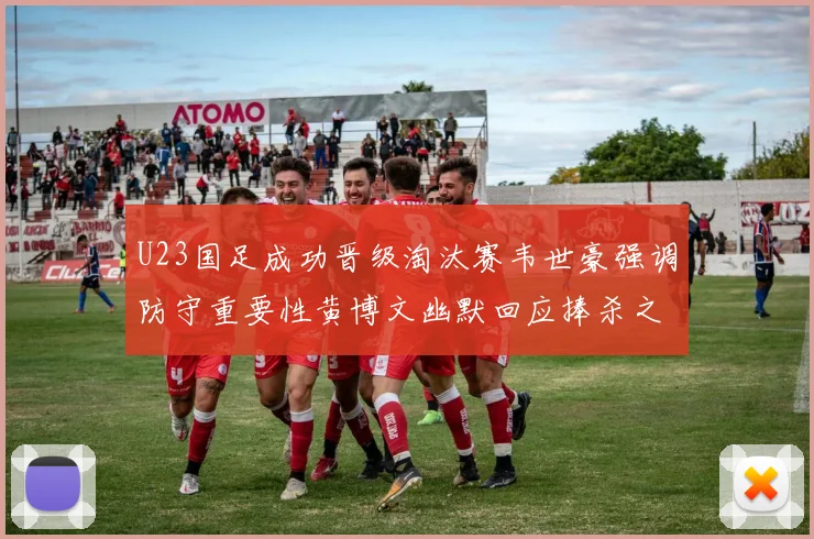 U23国足成功晋级淘汰赛韦世豪强调防守重要性黄博文幽默回应捧杀之说