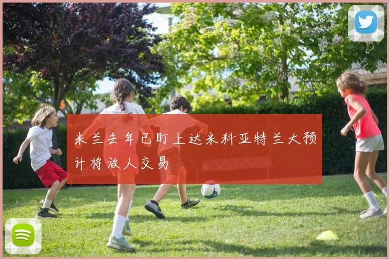 米兰去年已盯上达米科亚特兰大预计将放人交易