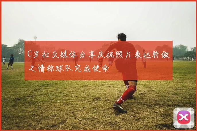 C罗社交媒体分享庆祝照片表达骄傲之情称球队完成使命
