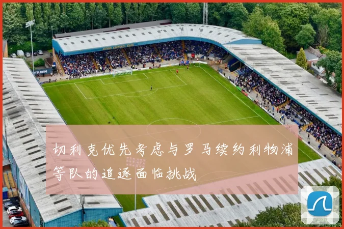 切利克优先考虑与罗马续约利物浦等队的追逐面临挑战