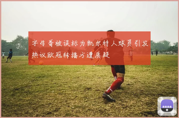 字母哥被误标为凯尔特人球员引发热议欧冠转播方遭质疑