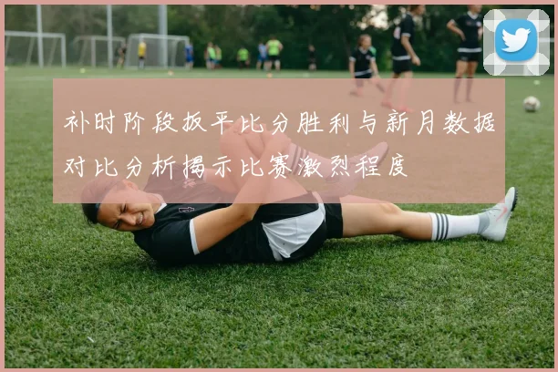 补时阶段扳平比分胜利与新月数据对比分析揭示比赛激烈程度